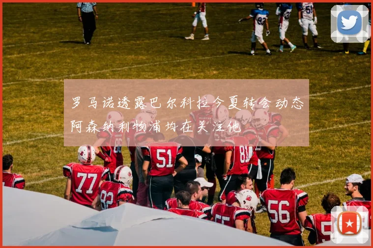 罗马诺透露巴尔科拉今夏转会动态阿森纳利物浦均在关注他