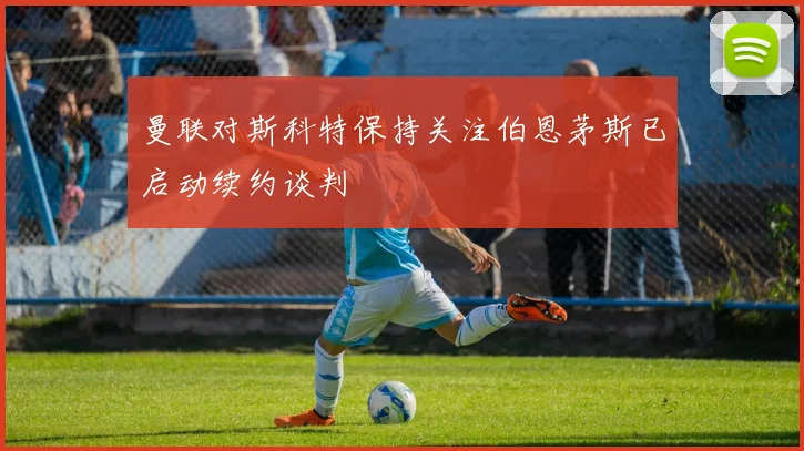 曼联对斯科特保持关注伯恩茅斯已启动续约谈判