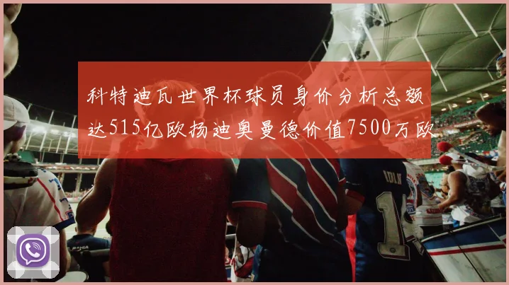 科特迪瓦世界杯球员身价分析总额达515亿欧扬迪奥曼德价值7500万欧