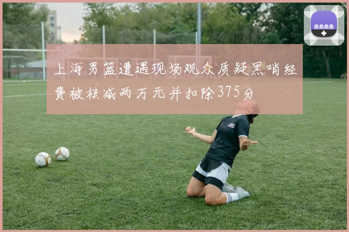 上海男篮遭遇现场观众质疑黑哨经费被核减两万元并扣除375分