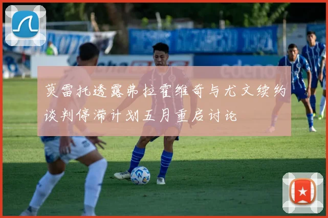 莫雷托透露弗拉霍维奇与尤文续约谈判停滞计划五月重启讨论