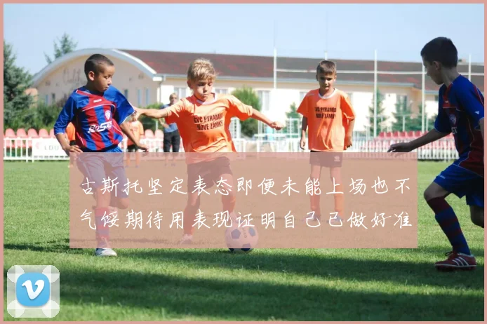 古斯托坚定表态即便未能上场也不气馁期待用表现证明自己已做好准备