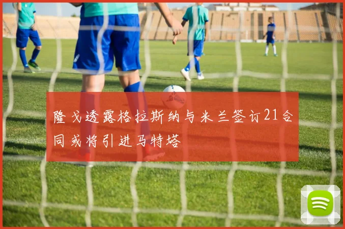 隆戈透露格拉斯纳与米兰签订21合同或将引进马特塔