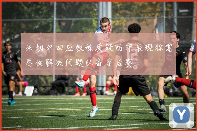 米切尔回应教练质疑防守表现称需尽快解决问题以备季后赛