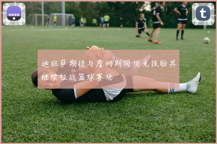 迪班萨期待与詹姆斯同场竞技盼其继续征战篮球赛场