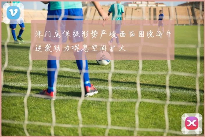 津门虎保级形势严峻面临困境海牛逆袭助力喘息空间扩大