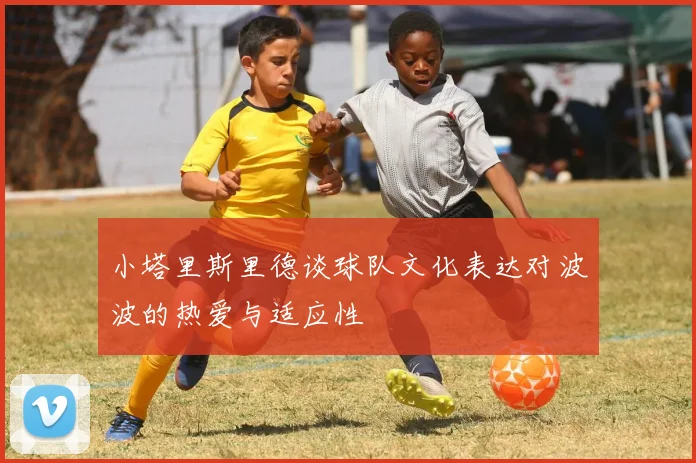 小塔里斯里德谈球队文化表达对波波的热爱与适应性