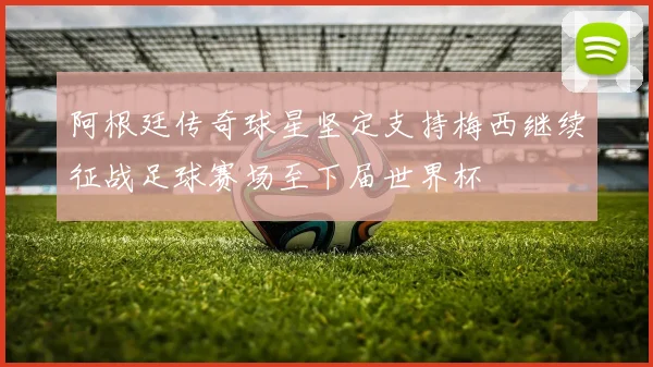 阿根廷传奇球星坚定支持梅西继续征战足球赛场至下届世界杯