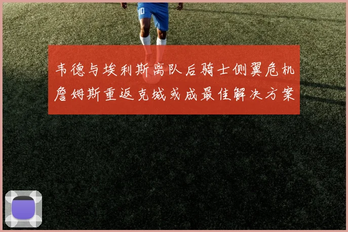 韦德与埃利斯离队后骑士侧翼危机詹姆斯重返克城或成最佳解决方案