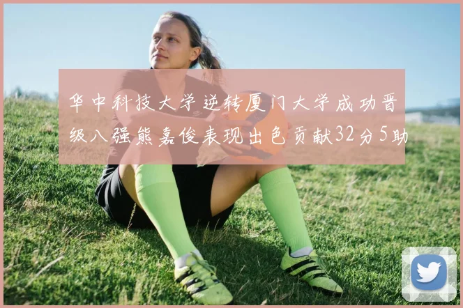 华中科技大学逆转厦门大学成功晋级八强熊嘉俊表现出色贡献32分5助攻5抢断