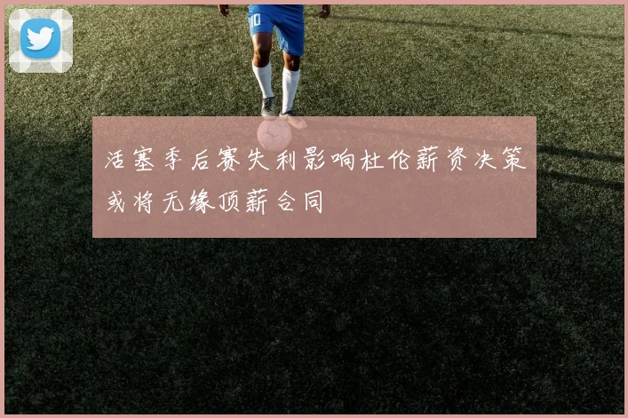 活塞季后赛失利影响杜伦薪资决策或将无缘顶薪合同