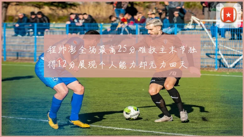 程帅澎全场最高25分难救主末节独得12分展现个人能力却无力回天