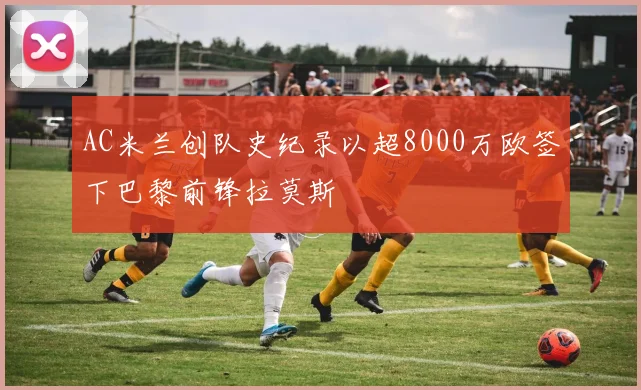 AC米兰创队史纪录以超8000万欧签下巴黎前锋拉莫斯