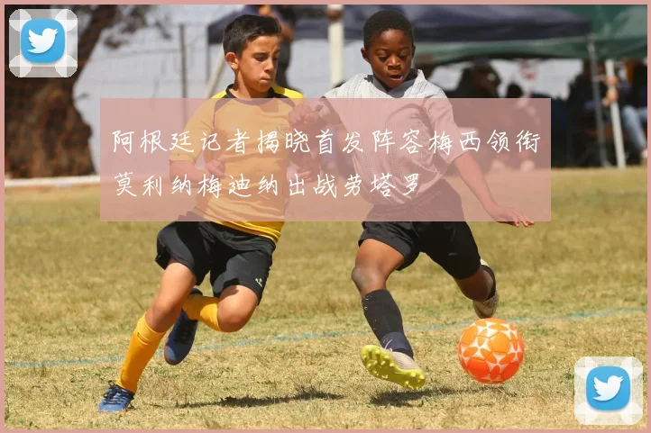 阿根廷记者揭晓首发阵容梅西领衔莫利纳梅迪纳出战劳塔罗