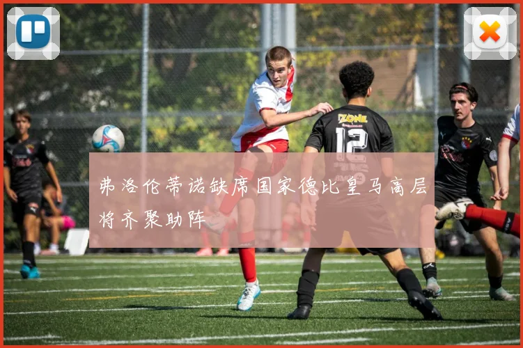 弗洛伦蒂诺缺席国家德比皇马高层将齐聚助阵