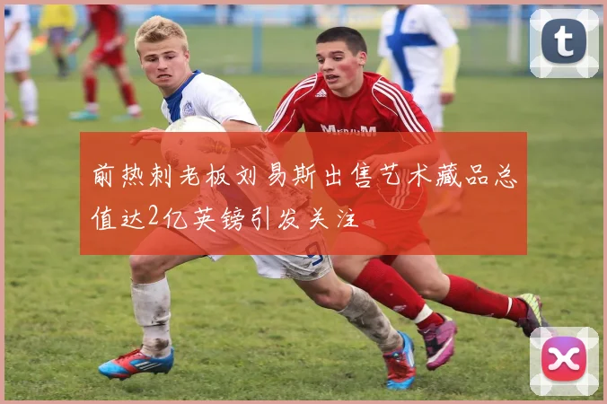 前热刺老板刘易斯出售艺术藏品总值达2亿英镑引发关注