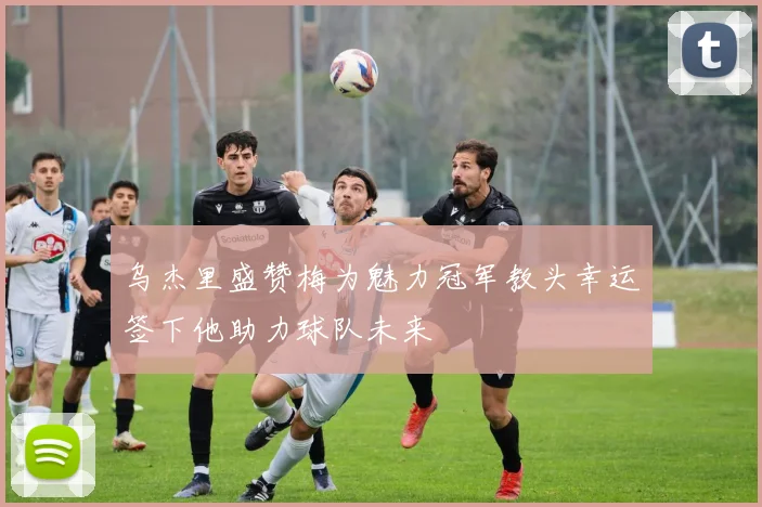 乌杰里盛赞梅为魅力冠军教头幸运签下他助力球队未来