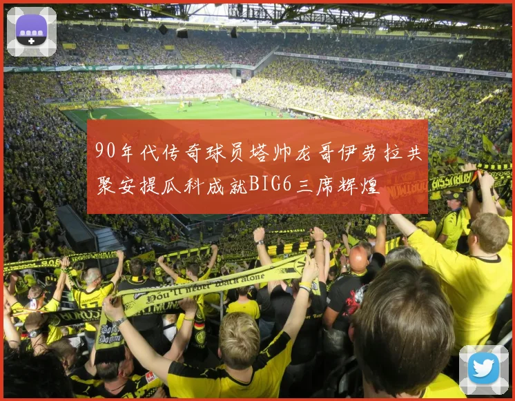 90年代传奇球员塔帅龙哥伊劳拉共聚安提瓜科成就BIG6三席辉煌