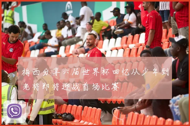 梅西分享六届世界杯回忆从少年到老将即将迎战首场比赛